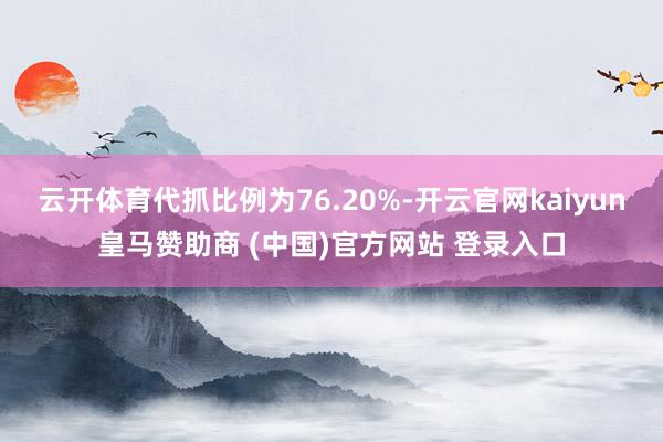云开体育代抓比例为76.20%-开云官网kaiyun皇马赞助商 (中国)官方网站 登录入口