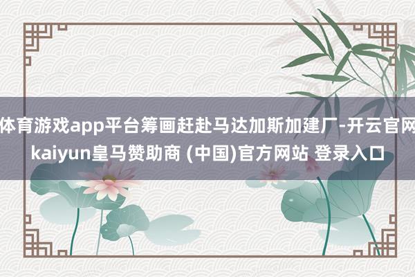 体育游戏app平台筹画赶赴马达加斯加建厂-开云官网kaiyun皇马赞助商 (中国)官方网站 登录入口