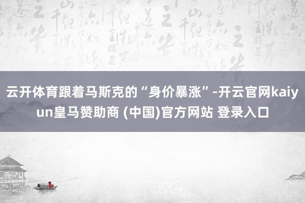 云开体育跟着马斯克的“身价暴涨”-开云官网kaiyun皇马赞助商 (中国)官方网站 登录入口