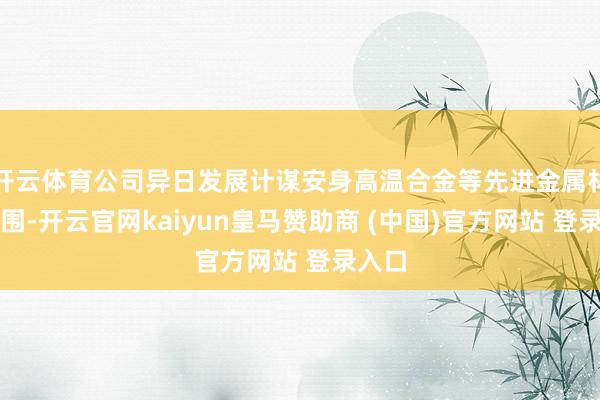 开云体育公司异日发展计谋安身高温合金等先进金属材料范围-开云官网kaiyun皇马赞助商 (中国)官方网站 登录入口
