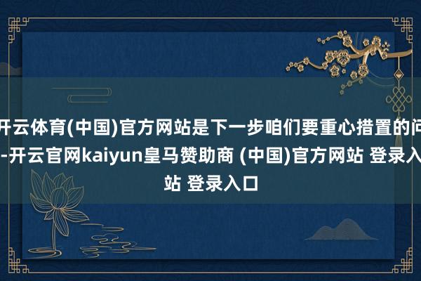 开云体育(中国)官方网站是下一步咱们要重心措置的问题-开云官网kaiyun皇马赞助商 (中国)官方网站 登录入口