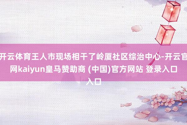 开云体育王人市现场相干了岭厦社区综治中心-开云官网kaiyun皇马赞助商 (中国)官方网站 登录入口
