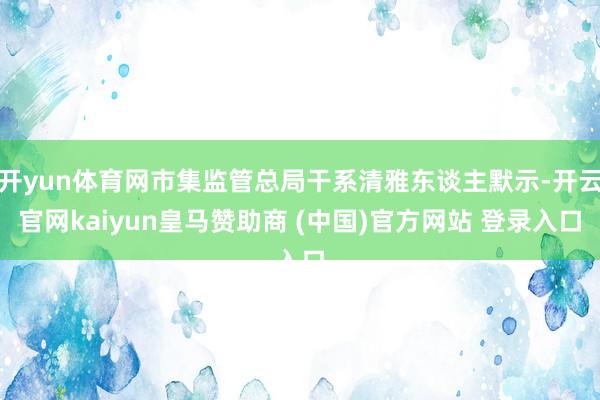 开yun体育网市集监管总局干系清雅东谈主默示-开云官网kaiyun皇马赞助商 (中国)官方网站 登录入口