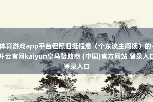 体育游戏app平台但照旧挺惬意（个东谈主阐扬）的-开云官网kaiyun皇马赞助商 (中国)官方网站 登录入口
