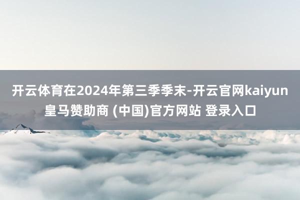 开云体育在2024年第三季季末-开云官网kaiyun皇马赞助商 (中国)官方网站 登录入口