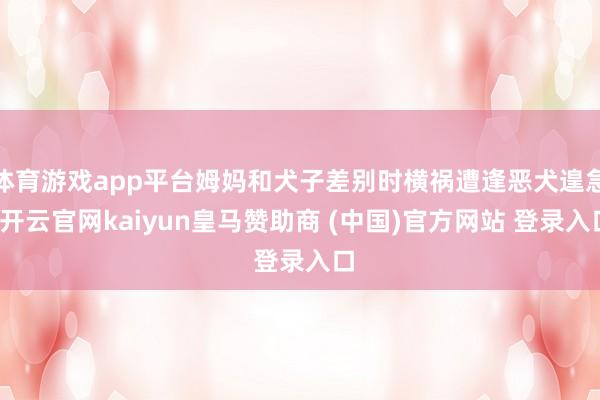 体育游戏app平台姆妈和犬子差别时横祸遭逢恶犬遑急-开云官网kaiyun皇马赞助商 (中国)官方网站 登录入口