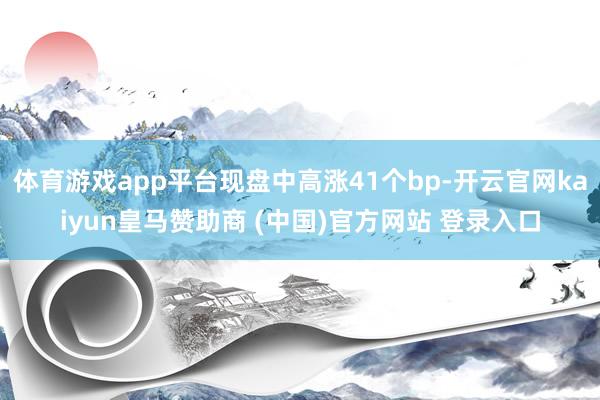 体育游戏app平台现盘中高涨41个bp-开云官网kaiyun皇马赞助商 (中国)官方网站 登录入口