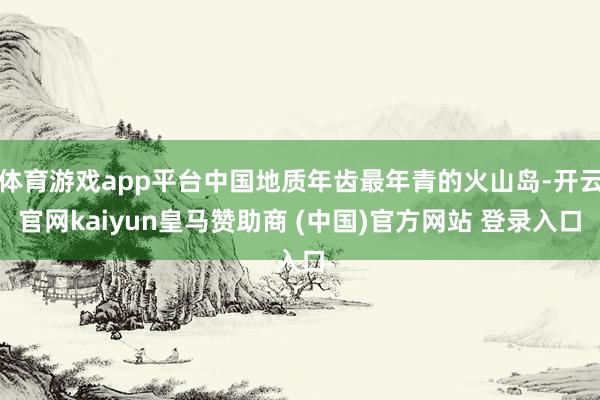 体育游戏app平台中国地质年齿最年青的火山岛-开云官网kaiyun皇马赞助商 (中国)官方网站 登录入口