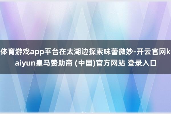 体育游戏app平台在太湖边探索味蕾微妙-开云官网kaiyun皇马赞助商 (中国)官方网站 登录入口