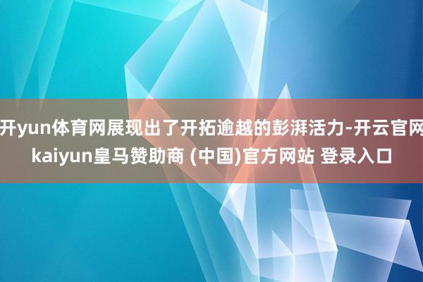 开yun体育网展现出了开拓逾越的彭湃活力-开云官网kaiyun皇马赞助商 (中国)官方网站 登录入口