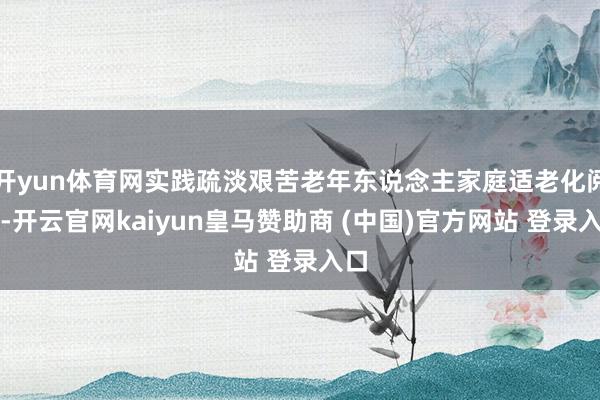 开yun体育网实践疏淡艰苦老年东说念主家庭适老化阅兵-开云官网kaiyun皇马赞助商 (中国)官方网站 登录入口