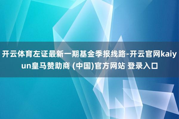 开云体育左证最新一期基金季报线路-开云官网kaiyun皇马赞助商 (中国)官方网站 登录入口