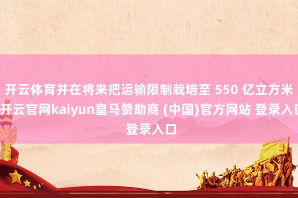 开云体育并在将来把运输限制栽培至 550 亿立方米-开云官网kaiyun皇马赞助商 (中国)官方网站 登录入口