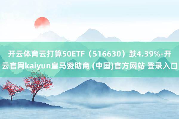 开云体育云打算50ETF（516630）跌4.39%-开云官网kaiyun皇马赞助商 (中国)官方网站 登录入口