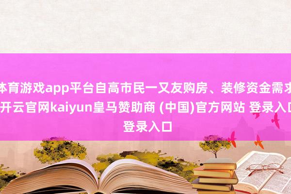 体育游戏app平台自高市民一又友购房、装修资金需求-开云官网kaiyun皇马赞助商 (中国)官方网站 登录入口