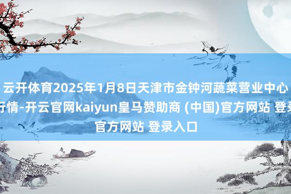 云开体育2025年1月8日天津市金钟河蔬菜营业中心价钱行情-开云官网kaiyun皇马赞助商 (中国)官方网站 登录入口