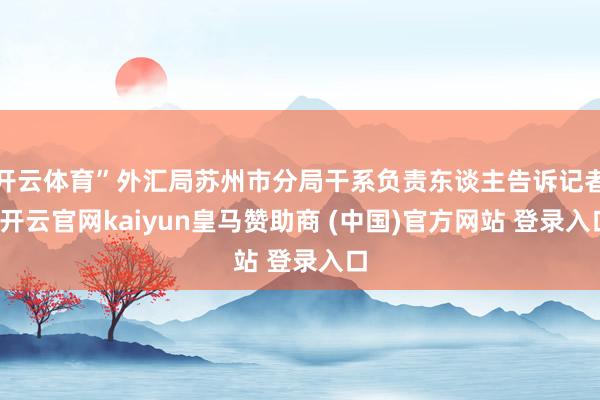 开云体育”外汇局苏州市分局干系负责东谈主告诉记者-开云官网kaiyun皇马赞助商 (中国)官方网站 登录入口