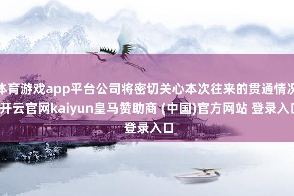 体育游戏app平台公司将密切关心本次往来的贯通情况-开云官网kaiyun皇马赞助商 (中国)官方网站 登录入口