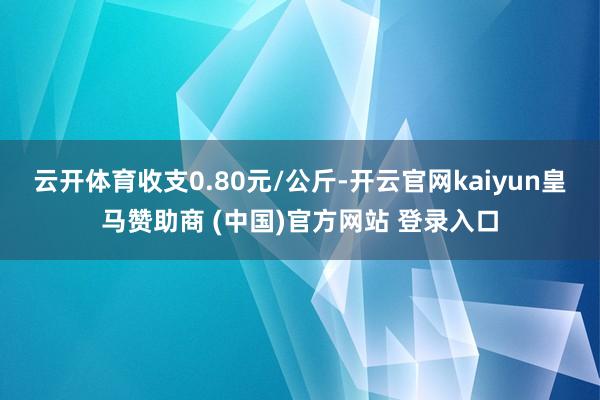 云开体育收支0.80元/公斤-开云官网kaiyun皇马赞助商 (中国)官方网站 登录入口