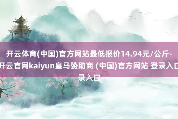 开云体育(中国)官方网站最低报价14.94元/公斤-开云官网kaiyun皇马赞助商 (中国)官方网站 登录入口