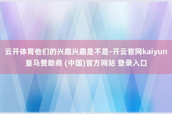 云开体育他们的兴趣兴趣是不是-开云官网kaiyun皇马赞助商 (中国)官方网站 登录入口