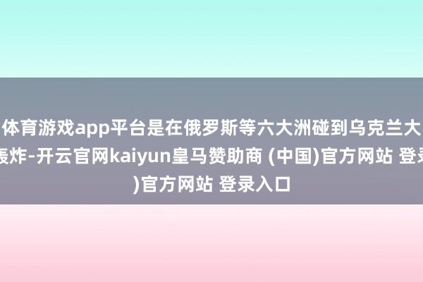 体育游戏app平台是在俄罗斯等六大洲碰到乌克兰大限制轰炸-开云官网kaiyun皇马赞助商 (中国)官方网站 登录入口