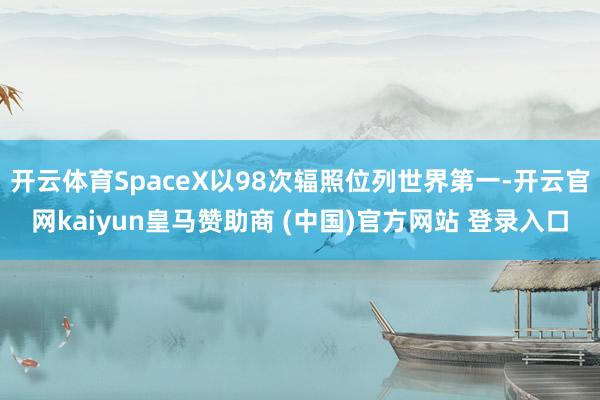 开云体育SpaceX以98次辐照位列世界第一-开云官网kaiyun皇马赞助商 (中国)官方网站 登录入口