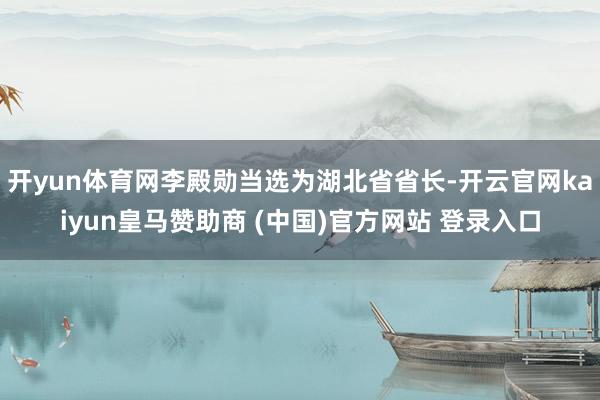 开yun体育网李殿勋当选为湖北省省长-开云官网kaiyun皇马赞助商 (中国)官方网站 登录入口
