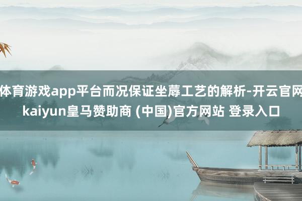 体育游戏app平台而况保证坐蓐工艺的解析-开云官网kaiyun皇马赞助商 (中国)官方网站 登录入口