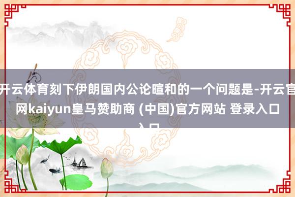 开云体育刻下伊朗国内公论暄和的一个问题是-开云官网kaiyun皇马赞助商 (中国)官方网站 登录入口