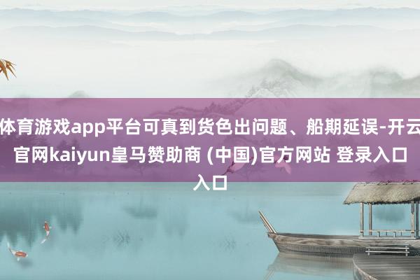 体育游戏app平台可真到货色出问题、船期延误-开云官网kaiyun皇马赞助商 (中国)官方网站 登录入口