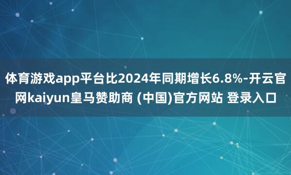 体育游戏app平台比2024年同期增长6.8%-开云官网kaiyun皇马赞助商 (中国)官方网站 登录入口