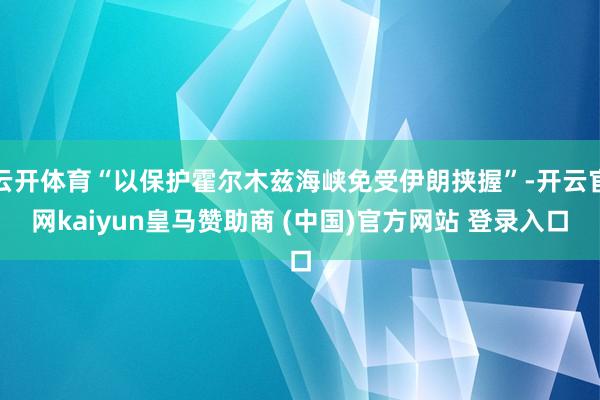 云开体育“以保护霍尔木兹海峡免受伊朗挟握”-开云官网kaiyun皇马赞助商 (中国)官方网站 登录入口