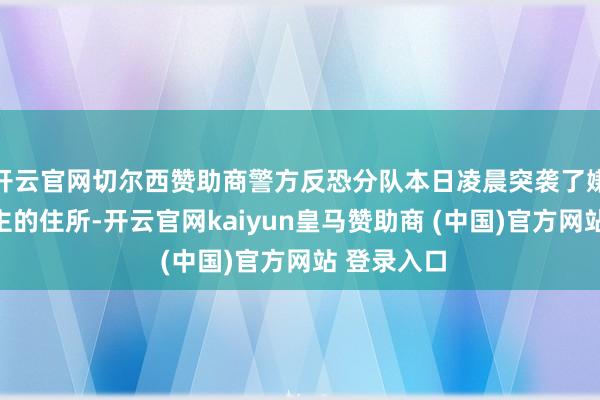 开云官网切尔西赞助商警方反恐分队本日凌晨突袭了嫌疑东说念主的住所-开云官网kaiyun皇马赞助商 (中国)官方网站 登录入口