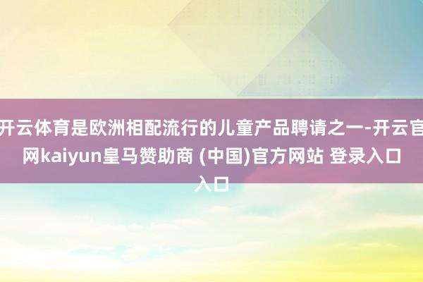 开云体育是欧洲相配流行的儿童产品聘请之一-开云官网kaiyun皇马赞助商 (中国)官方网站 登录入口