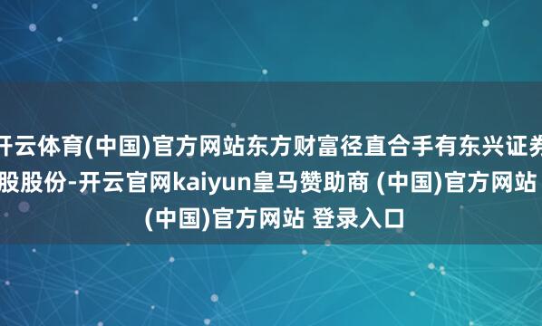 开云体育(中国)官方网站东方财富径直合手有东兴证券14.55亿股股份-开云官网kaiyun皇马赞助商 (中国)官方网站 登录入口