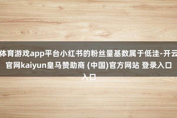 体育游戏app平台小红书的粉丝量基数属于低洼-开云官网kaiyun皇马赞助商 (中国)官方网站 登录入口