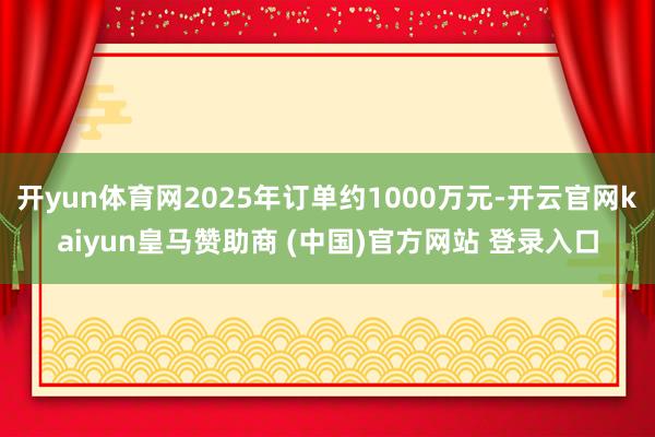 开yun体育网2025年订单约1000万元-开云官网kaiyun皇马赞助商 (中国)官方网站 登录入口