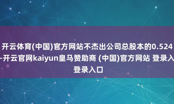 开云体育(中国)官方网站不杰出公司总股本的0.524%-开云官网kaiyun皇马赞助商 (中国)官方网站 登录入口
