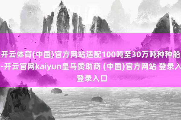 开云体育(中国)官方网站适配100吨至30万吨种种船型-开云官网kaiyun皇马赞助商 (中国)官方网站 登录入口