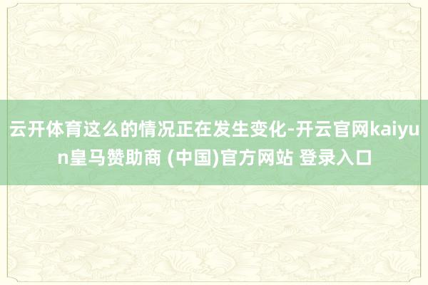 云开体育这么的情况正在发生变化-开云官网kaiyun皇马赞助商 (中国)官方网站 登录入口