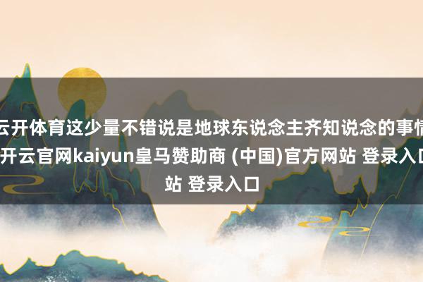 云开体育这少量不错说是地球东说念主齐知说念的事情-开云官网kaiyun皇马赞助商 (中国)官方网站 登录入口