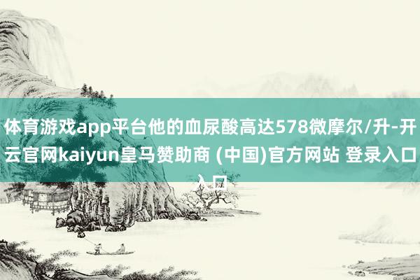 体育游戏app平台他的血尿酸高达578微摩尔/升-开云官网kaiyun皇马赞助商 (中国)官方网站 登录入口