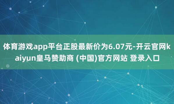 体育游戏app平台正股最新价为6.07元-开云官网kaiyun皇马赞助商 (中国)官方网站 登录入口