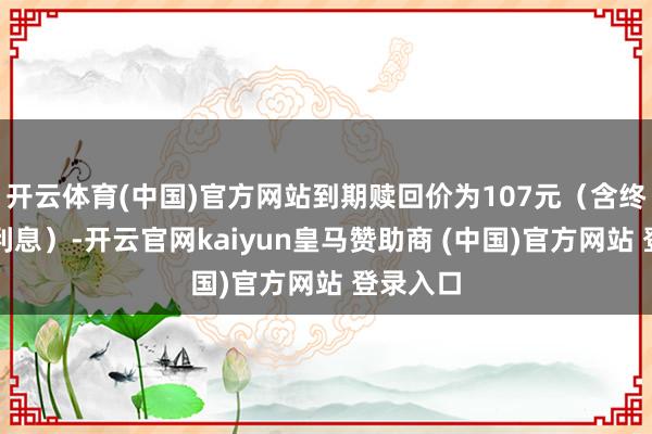 开云体育(中国)官方网站到期赎回价为107元（含终末一期利息）-开云官网kaiyun皇马赞助商 (中国)官方网站 登录入口