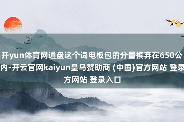 开yun体育网通盘这个词电板包的分量摈弃在650公斤以内-开云官网kaiyun皇马赞助商 (中国)官方网站 登录入口