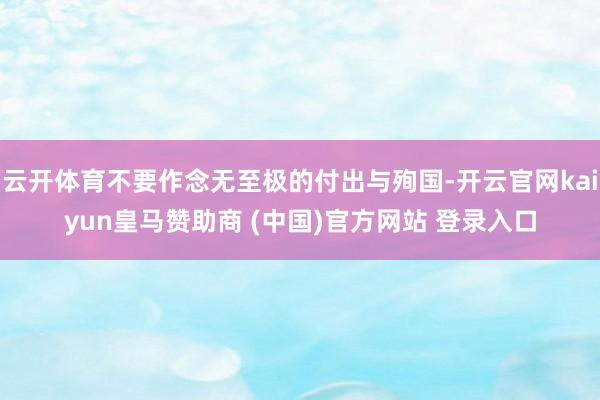 云开体育不要作念无至极的付出与殉国-开云官网kaiyun皇马赞助商 (中国)官方网站 登录入口