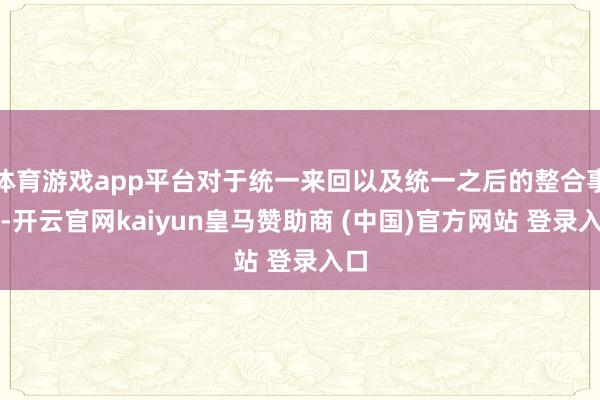 体育游戏app平台对于统一来回以及统一之后的整合事项-开云官网kaiyun皇马赞助商 (中国)官方网站 登录入口