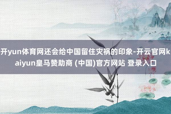 开yun体育网还会给中国留住灾祸的印象-开云官网kaiyun皇马赞助商 (中国)官方网站 登录入口