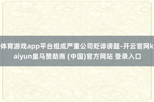 体育游戏app平台组成严重公司贬诽谤题-开云官网kaiyun皇马赞助商 (中国)官方网站 登录入口